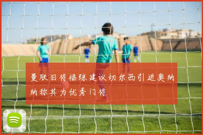 曼联旧将福琼建议切尔西引进奥纳纳称其为优秀门将