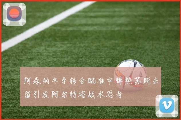 阿森纳冬季转会瞄准中锋热苏斯去留引发阿尔特塔战术思考