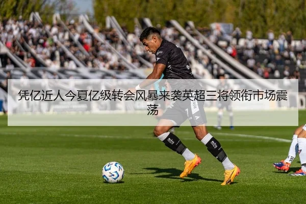 凭亿近人今夏亿级转会风暴来袭英超三将领衔市场震荡