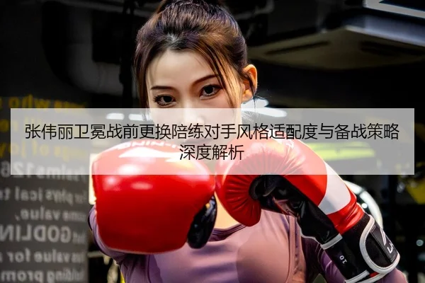 张伟丽卫冕战前更换陪练对手风格适配度与备战策略深度解析