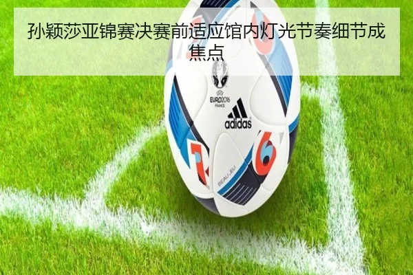 孙颖莎亚锦赛决赛前适应馆内灯光节奏细节成焦点